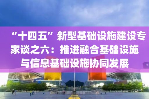 “十四五”新型基礎(chǔ)設(shè)施建設(shè)專家談之六：推進(jìn)融合基礎(chǔ)設(shè)施與信息基礎(chǔ)設(shè)施協(xié)同發(fā)展