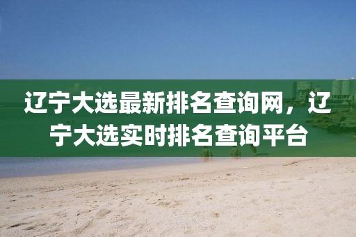 遼寧大選最新排名查詢網(wǎng)，遼寧大選實時排名查詢平臺