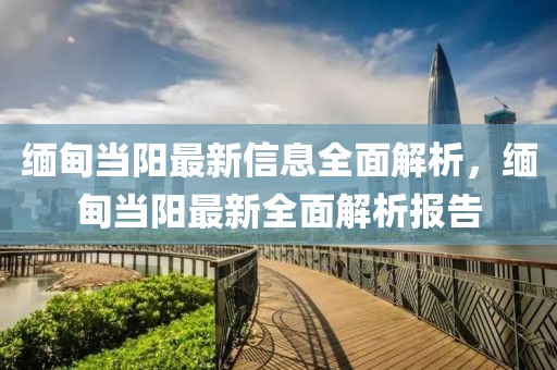 緬甸當陽最新信息全面解析，緬甸當陽最新全面解析報告