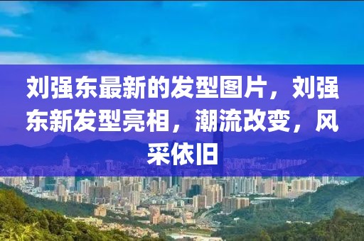 劉強(qiáng)東最新的發(fā)型圖片，劉強(qiáng)東新發(fā)型亮相，潮流改變，風(fēng)采依舊