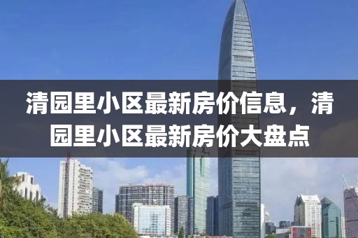 清園里小區(qū)最新房價(jià)信息，清園里小區(qū)最新房價(jià)大盤點(diǎn)