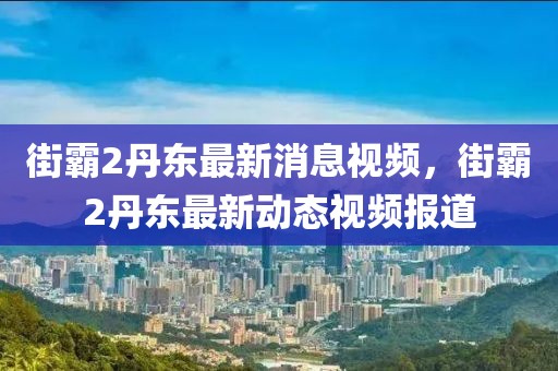 街霸2丹東最新消息視頻，街霸2丹東最新動態視頻報道