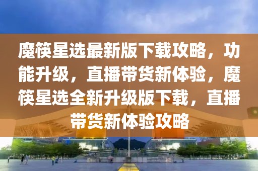 魔筷星選最新版下載攻略，功能升級，直播帶貨新體驗，魔筷星選全新升級版下載，直播帶貨新體驗攻略