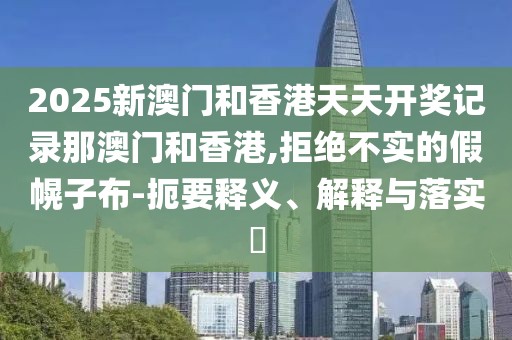 2025新澳門和香港天天開獎記錄那澳門和香港,拒絕不實的假幌子布-扼要釋義、解釋與落實?