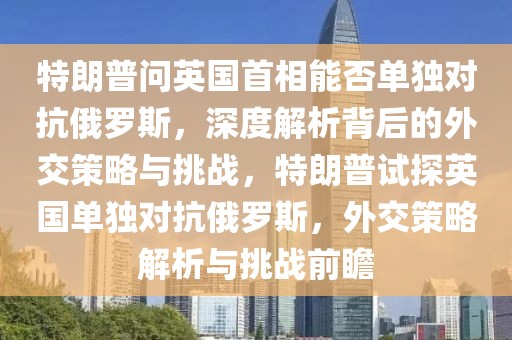 特朗普問英國首相能否單獨對抗俄羅斯，深度解析背后的外交策略與挑戰，特朗普試探英國單獨對抗俄羅斯，外交策略解析與挑戰前瞻