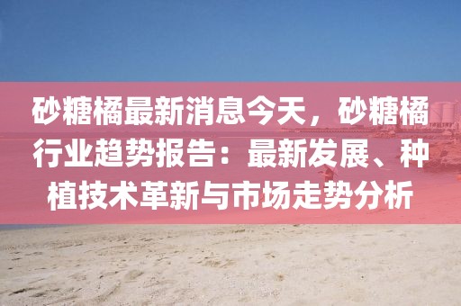 砂糖橘最新消息今天，砂糖橘行業(yè)趨勢報告：最新發(fā)展、種植技術(shù)革新與市場走勢分析