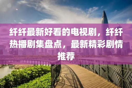 纖纖最新好看的電視劇，纖纖熱播劇集盤點，最新精彩劇情推薦