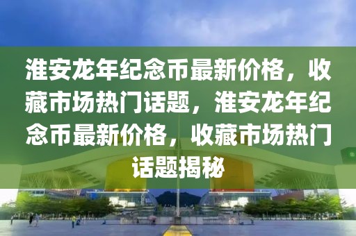 淮安龍年紀念幣最新價格，收藏市場熱門話題，淮安龍年紀念幣最新價格，收藏市場熱門話題揭秘