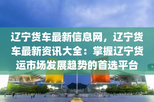 遼寧貨車最新信息網，遼寧貨車最新資訊大全：掌握遼寧貨運市場發展趨勢的首選平臺