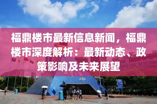 福鼎樓市最新信息新聞，福鼎樓市深度解析：最新動態、政策影響及未來展望