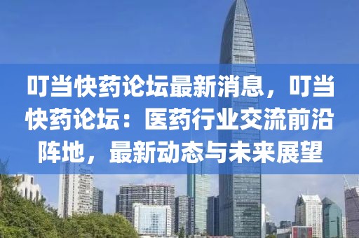 叮當快藥論壇最新消息，叮當快藥論壇：醫藥行業交流前沿陣地，最新動態與未來展望