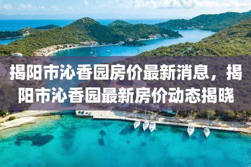 揭陽市沁香園房價最新消息，揭陽市沁香園最新房價動態揭曉