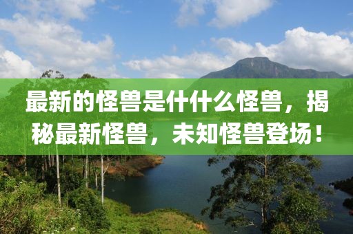 最新的怪獸是什什么怪獸，揭秘最新怪獸，未知怪獸登場！