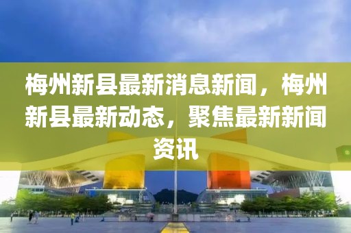 梅州新縣最新消息新聞，梅州新縣最新動態，聚焦最新新聞資訊