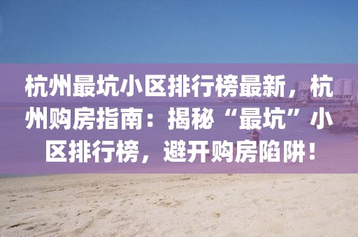 杭州最坑小區排行榜最新，杭州購房指南：揭秘“最坑”小區排行榜，避開購房陷阱！