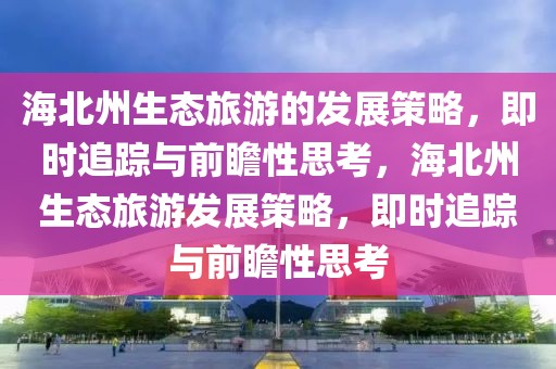 海北州生態(tài)旅游的發(fā)展策略，即時(shí)追蹤與前瞻性思考，海北州生態(tài)旅游發(fā)展策略，即時(shí)追蹤與前瞻性思考