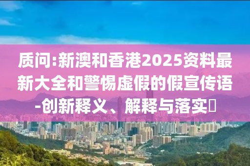 質問:新澳和香港2025資料最新大全和警惕虛假的假宣傳語-創新釋義、解釋與落實?
