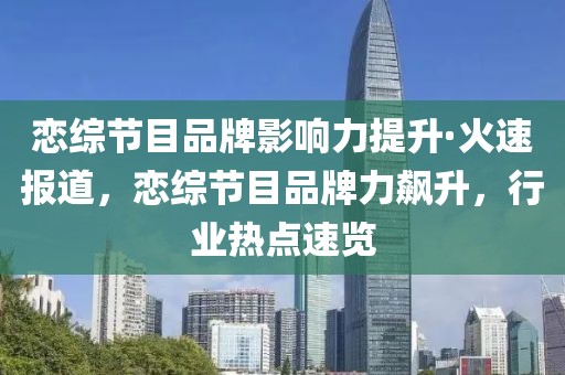 戀綜節目品牌影響力提升·火速報道，戀綜節目品牌力飆升，行業熱點速覽