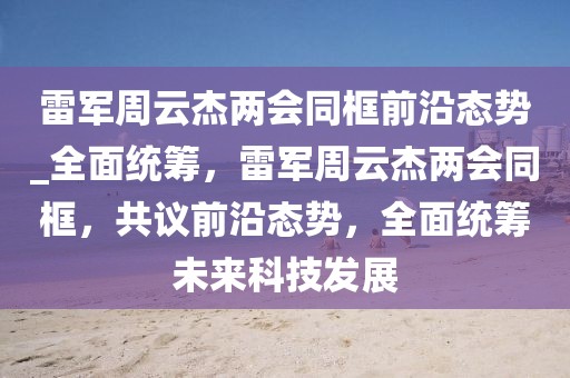 雷軍周云杰兩會同框前沿態勢_全面統籌，雷軍周云杰兩會同框，共議前沿態勢，全面統籌未來科技發展