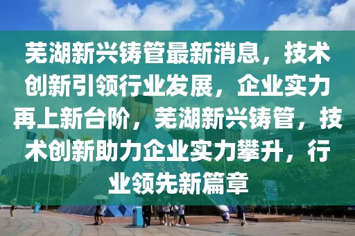 蕪湖新興鑄管最新消息，技術(shù)創(chuàng)新引領(lǐng)行業(yè)發(fā)展，企業(yè)實(shí)力再上新臺(tái)階，蕪湖新興鑄管，技術(shù)創(chuàng)新助力企業(yè)實(shí)力攀升，行業(yè)領(lǐng)先新篇章