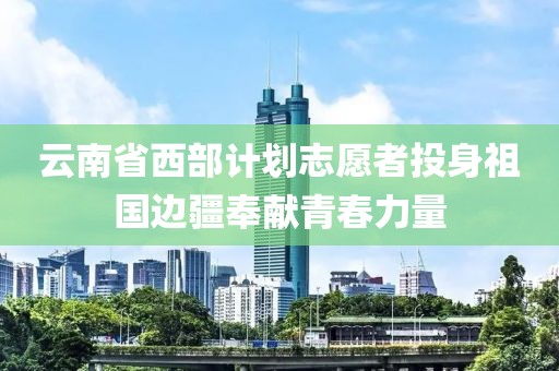 云南省西部計劃志愿者投身祖國邊疆奉獻青春力量