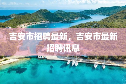 吉安市招聘最新，吉安市最新招聘訊息