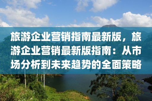 旅游企業營銷指南最新版，旅游企業營銷最新版指南：從市場分析到未來趨勢的全面策略