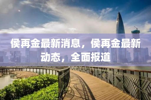 侯再金最新消息，侯再金最新動態，全面報道