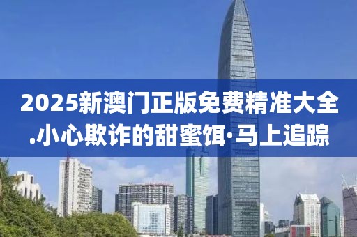 2025新澳門正版免費精準大全.小心欺詐的甜蜜餌·馬上追蹤