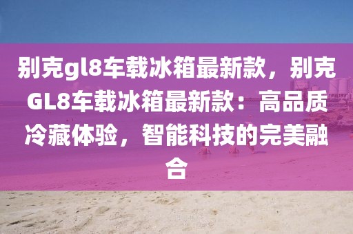 別克gl8車載冰箱最新款，別克GL8車載冰箱最新款：高品質冷藏體驗，智能科技的完美融合
