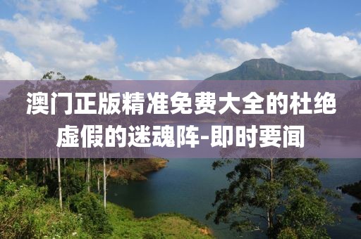 澳門正版精準免費大全的杜絕虛假的迷魂陣-即時要聞
