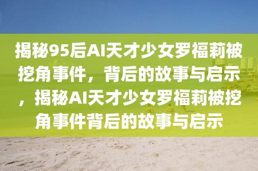 揭秘95后AI天才少女羅福莉被挖角事件，背后的故事與啟示，揭秘AI天才少女羅福莉被挖角事件背后的故事與啟示