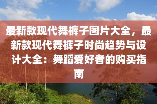 最新款現(xiàn)代舞褲子圖片大全，最新款現(xiàn)代舞褲子時(shí)尚趨勢(shì)與設(shè)計(jì)大全：舞蹈愛好者的購(gòu)買指南