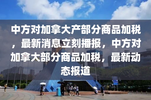 中方對加拿大產部分商品加稅，最新消息立刻播報，中方對加拿大部分商品加稅，最新動態報道