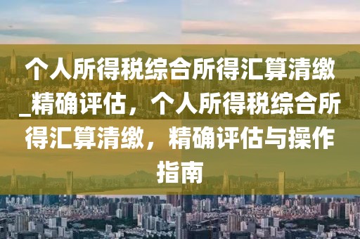 個人所得稅綜合所得匯算清繳_精確評估，個人所得稅綜合所得匯算清繳，精確評估與操作指南
