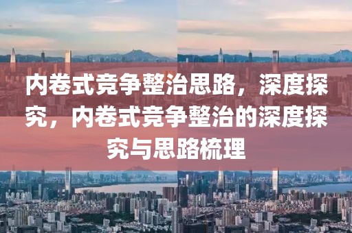 內(nèi)卷式競(jìng)爭(zhēng)整治思路，深度探究，內(nèi)卷式競(jìng)爭(zhēng)整治的深度探究與思路梳理