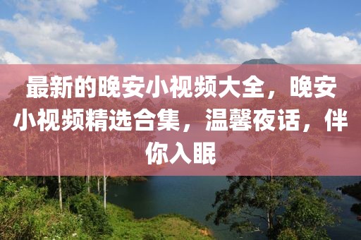 最新的晚安小視頻大全，晚安小視頻精選合集，溫馨夜話，伴你入眠