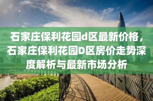 石家莊保利花園d區(qū)最新價(jià)格，石家莊保利花園D區(qū)房?jī)r(jià)走勢(shì)深度解析與最新市場(chǎng)分析