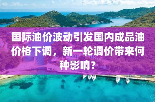 國際油價波動引發國內成品油價格下調，新一輪調價帶來何種影響？