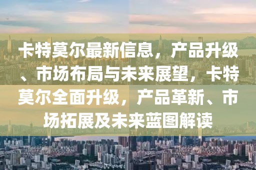 卡特莫爾最新信息，產(chǎn)品升級、市場布局與未來展望，卡特莫爾全面升級，產(chǎn)品革新、市場拓展及未來藍圖解讀