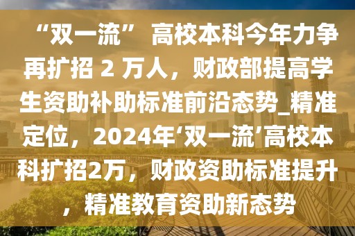“雙一流” 高校本科今年力爭再擴(kuò)招 2 萬人，財(cái)政部提高學(xué)生資助補(bǔ)助標(biāo)準(zhǔn)前沿態(tài)勢_精準(zhǔn)定位，2024年‘雙一流’高校本科擴(kuò)招2萬，財(cái)政資助標(biāo)準(zhǔn)提升，精準(zhǔn)教育資助新態(tài)勢