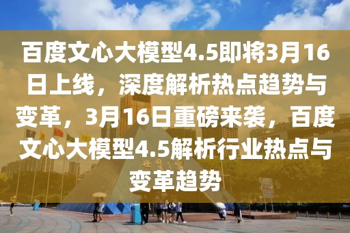 百度文心大模型4.5即將3月16日上線，深度解析熱點趨勢與變革，3月16日重磅來襲，百度文心大模型4.5解析行業熱點與變革趨勢