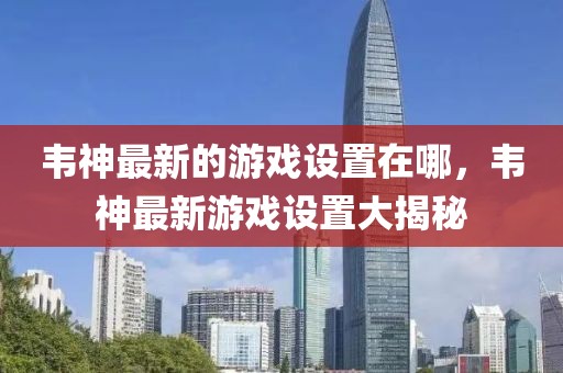韋神最新的游戲設置在哪，韋神最新游戲設置大揭秘