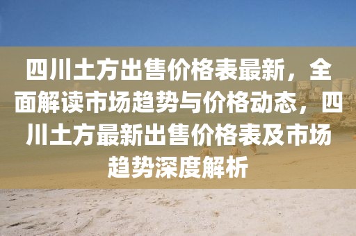 四川土方出售價格表最新，全面解讀市場趨勢與價格動態，四川土方最新出售價格表及市場趨勢深度解析