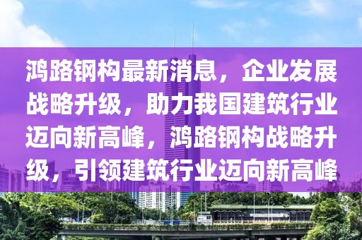 鴻路鋼構最新消息，企業發展戰略升級，助力我國建筑行業邁向新高峰，鴻路鋼構戰略升級，引領建筑行業邁向新高峰