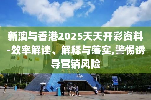 新澳與香港2025天天開彩資料-效率解讀、解釋與落實,警惕誘導營銷風險