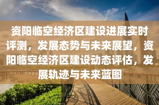 資陽臨空經濟區建設進展實時評測，發展態勢與未來展望，資陽臨空經濟區建設動態評估，發展軌跡與未來藍圖