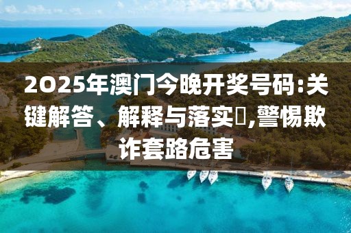 2O25年澳門今晚開獎號碼:關鍵解答、解釋與落實?,警惕欺詐套路危害