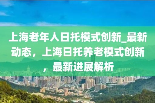 上海老年人日托模式創(chuàng)新_最新動(dòng)態(tài)，上海日托養(yǎng)老模式創(chuàng)新，最新進(jìn)展解析