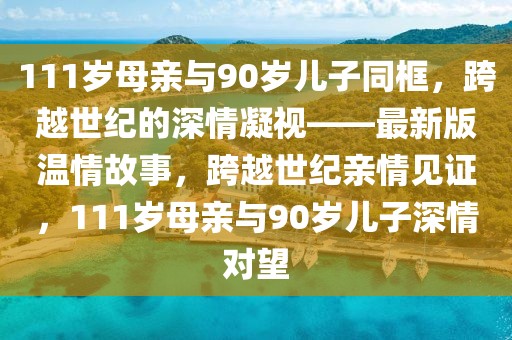 111歲母親與90歲兒子同框，跨越世紀的深情凝視——最新版溫情故事，跨越世紀親情見證，111歲母親與90歲兒子深情對望